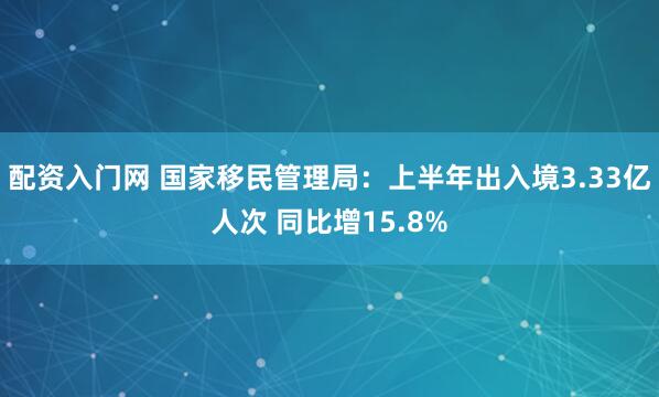 配资入门网 国家移民管理局：上半年出入境3.33亿人次 同比增15.8%