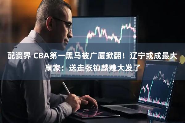 配资界 CBA第一黑马被广厦掀翻！辽宁或成最大赢家：送走张镇麟赚大发了