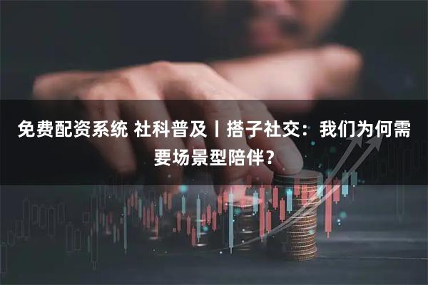 免费配资系统 社科普及丨搭子社交：我们为何需要场景型陪伴？