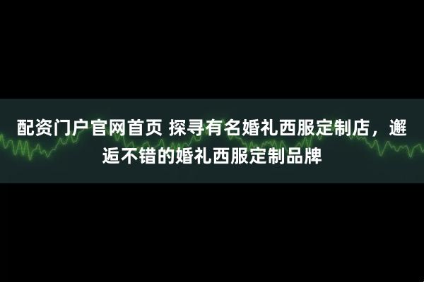配资门户官网首页 探寻有名婚礼西服定制店，邂逅不错的婚礼西服定制品牌