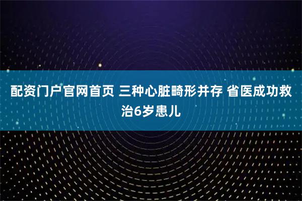 配资门户官网首页 三种心脏畸形并存 省医成功救治6岁患儿