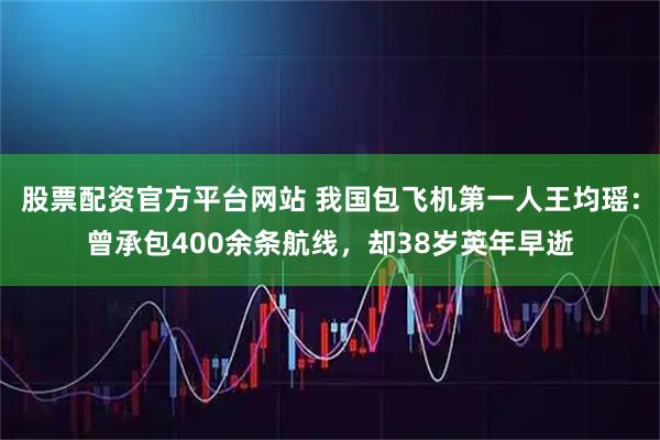 股票配资官方平台网站 我国包飞机第一人王均瑶：曾承包400余条航线，却38岁英年早逝