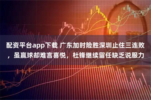 配资平台app下载 广东加时险胜深圳止住三连败,虽赢球却难言喜悦,杜锋继续留任缺乏说服力