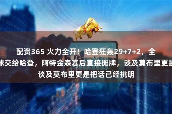 配资365 火力全开!哈登狂轰29+7+2,全场齐声呼吁把球交给哈登,阿特金森赛后直接摊牌,谈及莫布里更是把话已经挑明