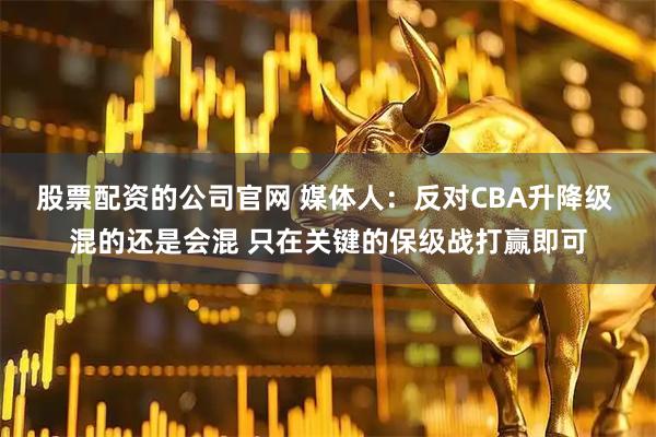 股票配资的公司官网 媒体人：反对CBA升降级 混的还是会混 只在关键的保级战打赢即可