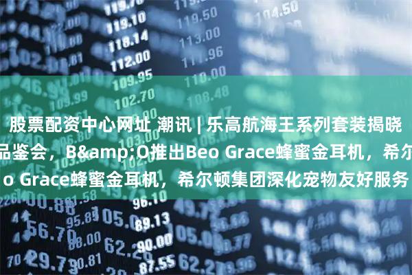 股票配资中心网址 潮讯 | 乐高航海王系列套装揭晓，波摩举办威士忌大师品鉴会，B&O推出Beo Grace蜂蜜金耳机，希尔顿集团深化宠物友好服务