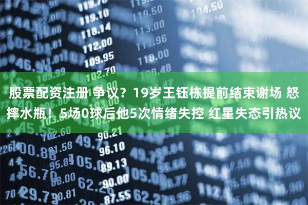 股票配资注册 争议？19岁王钰栋提前结束谢场 怒摔水瓶！5场0球后他5次情绪失控 红星失态引热议