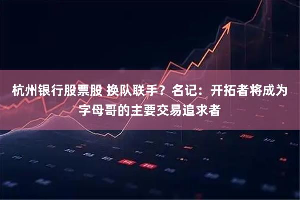 杭州银行股票股 换队联手？名记：开拓者将成为字母哥的主要交易追求者