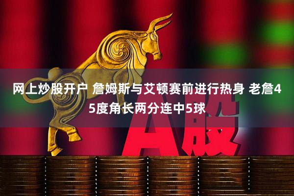 网上炒股开户 詹姆斯与艾顿赛前进行热身 老詹45度角长两分连中5球