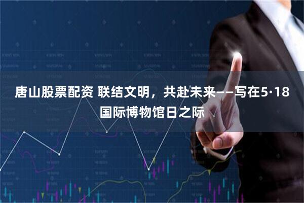 唐山股票配资 联结文明，共赴未来——写在5·18国际博物馆日之际