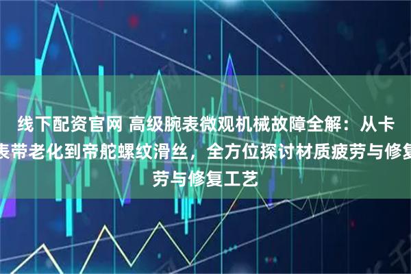 线下配资官网 高级腕表微观机械故障全解：从卡地亚表带老化到帝舵螺纹滑丝，全方位探讨材质疲劳与修复工艺