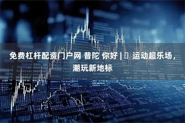 免费杠杆配资门户网 普陀 你好 | ​运动超乐场，潮玩新地标