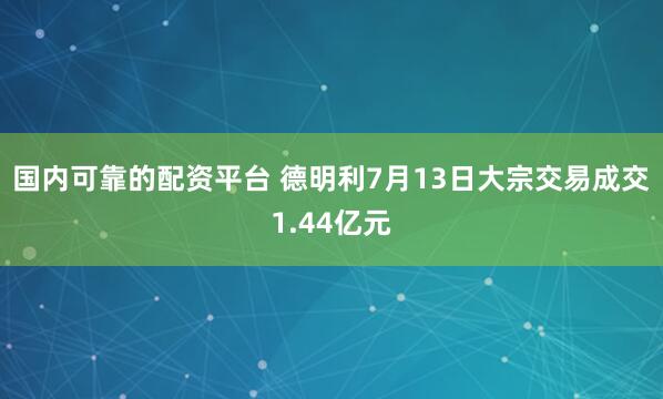 国内可靠的配资平台 德明利7月13日大宗交易成交1.44亿元