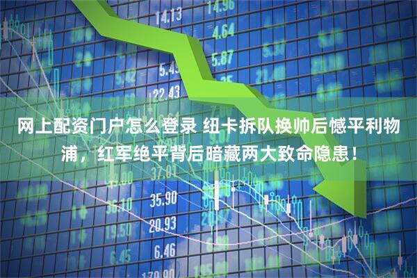 网上配资门户怎么登录 纽卡拆队换帅后憾平利物浦，红军绝平背后暗藏两大致命隐患！