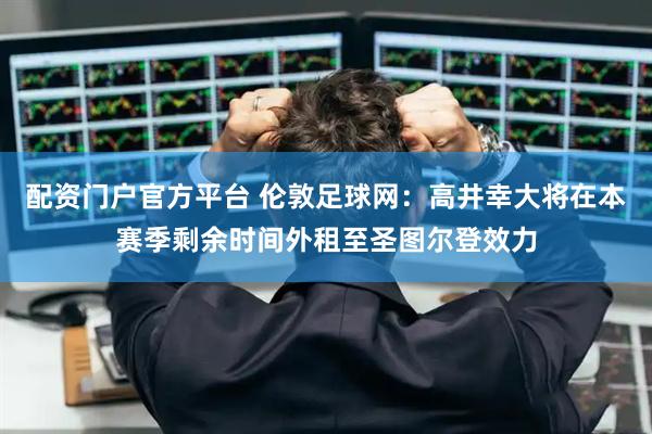 配资门户官方平台 伦敦足球网：高井幸大将在本赛季剩余时间外租至圣图尔登效力