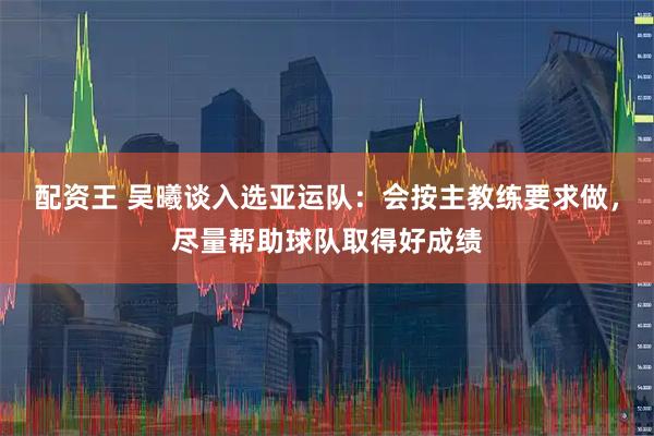 配资王 吴曦谈入选亚运队：会按主教练要求做，尽量帮助球队取得好成绩